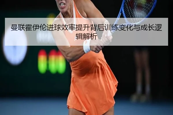 曼联霍伊伦进球效率提升背后训练变化与成长逻辑解析